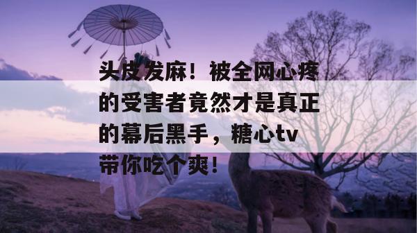 头皮发麻！被全网心疼的受害者竟然才是真正的幕后黑手，糖心tv带你吃个爽！