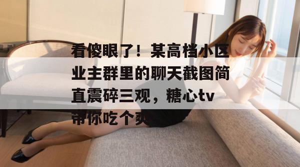 看傻眼了！某高档小区业主群里的聊天截图简直震碎三观，糖心tv带你吃个爽！