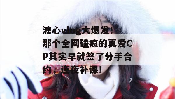 溏心vlog大爆发！那个全网磕疯的真爱CP其实早就签了分手合约，连夜补课！