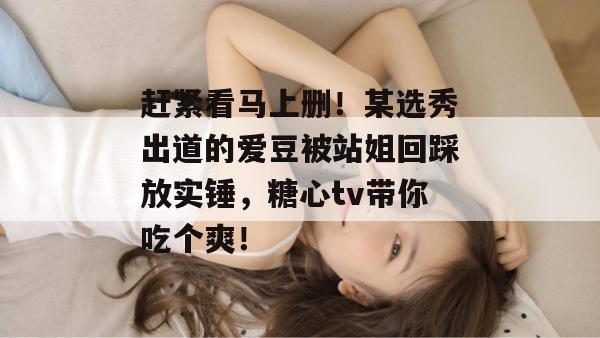 赶紧看马上删！某选秀出道的爱豆被站姐回踩放实锤，糖心tv带你吃个爽！