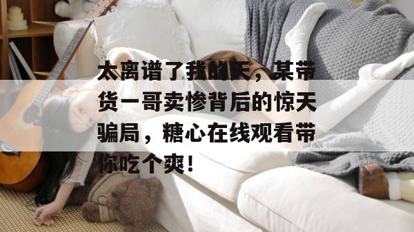 太离谱了我的天，某带货一哥卖惨背后的惊天骗局，糖心在线观看带你吃个爽！