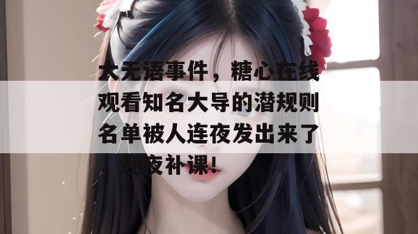 大无语事件，糖心在线观看知名大导的潜规则名单被人连夜发出来了，连夜补课！