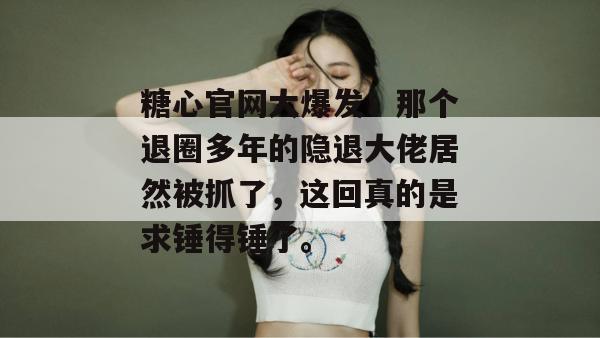 糖心官网大爆发！那个退圈多年的隐退大佬居然被抓了，这回真的是求锤得锤了。