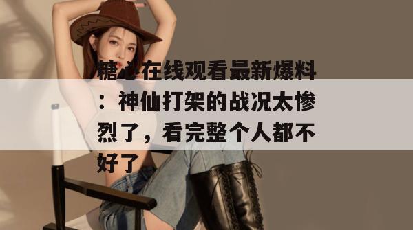糖心在线观看最新爆料：神仙打架的战况太惨烈了，看完整个人都不好了。