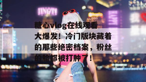 糖心vlog在线观看大爆发！冷门版块藏着的那些绝密档案，粉丝的脸都被打肿了！
