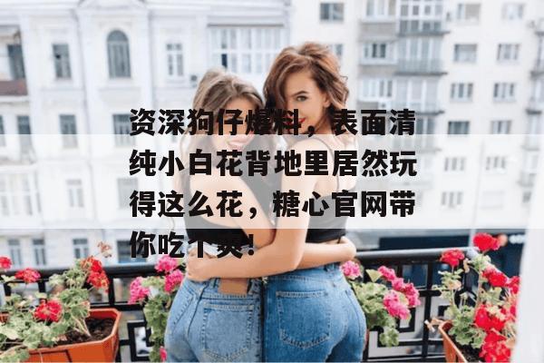 资深狗仔爆料，表面清纯小白花背地里居然玩得这么花，糖心官网带你吃个爽！