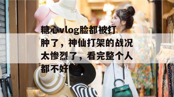 糖心vlog脸都被打肿了，神仙打架的战况太惨烈了，看完整个人都不好了。