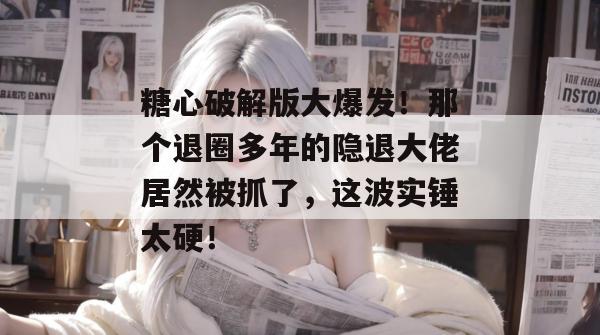 糖心破解版大爆发！那个退圈多年的隐退大佬居然被抓了，这波实锤太硬！
