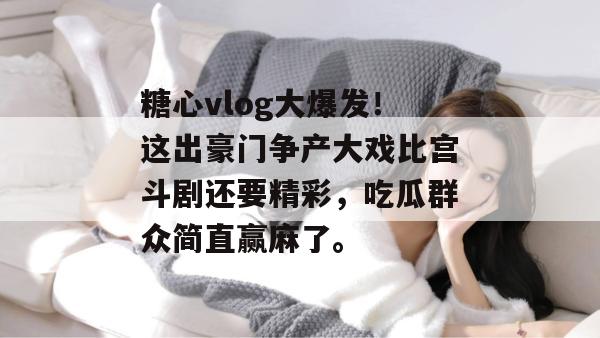 糖心vlog大爆发！这出豪门争产大戏比宫斗剧还要精彩，吃瓜群众简直赢麻了。