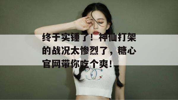 终于实锤了！神仙打架的战况太惨烈了，糖心官网带你吃个爽！