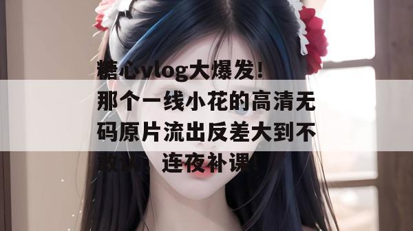 糖心vlog大爆发！那个一线小花的高清无码原片流出反差大到不敢认，连夜补课！