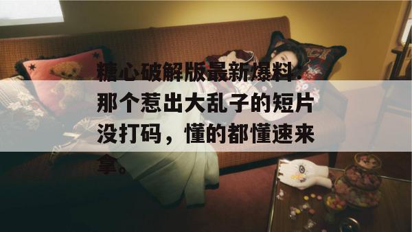 糖心破解版最新爆料：那个惹出大乱子的短片没打码，懂的都懂速来拿。