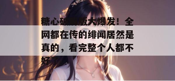 糖心破解版大爆发！全网都在传的绯闻居然是真的，看完整个人都不好了。