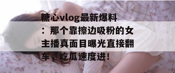 糖心vlog最新爆料：那个靠擦边吸粉的女主播真面目曝光直接翻车，吃瓜速度进！