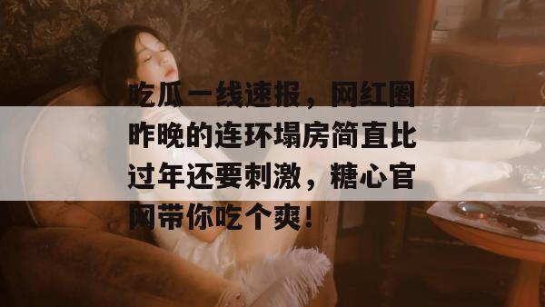 吃瓜一线速报，网红圈昨晚的连环塌房简直比过年还要刺激，糖心官网带你吃个爽！