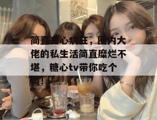 简直丧心病狂，圈内大佬的私生活简直糜烂不堪，糖心tv带你吃个爽！
