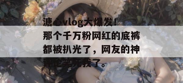 溏心vlog大爆发！那个千万粉网红的底裤都被扒光了，网友的神评论笑死我了。