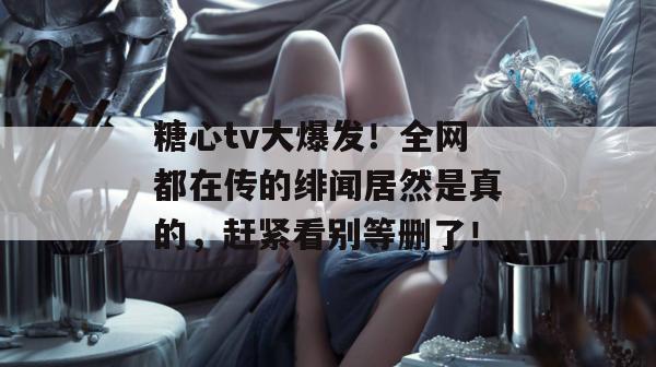糖心tv大爆发！全网都在传的绯闻居然是真的，赶紧看别等删了！