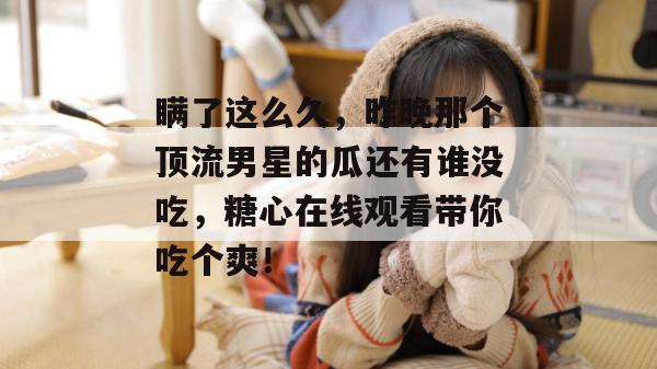 瞒了这么久，昨晚那个顶流男星的瓜还有谁没吃，糖心在线观看带你吃个爽！