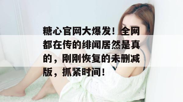 糖心官网大爆发！全网都在传的绯闻居然是真的，刚刚恢复的未删减版，抓紧时间！