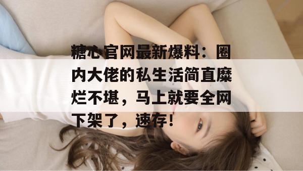糖心官网最新爆料：圈内大佬的私生活简直糜烂不堪，马上就要全网下架了，速存！