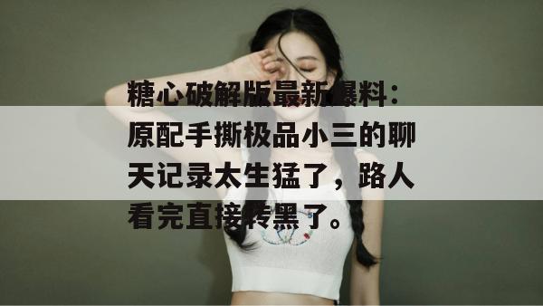 糖心破解版最新爆料：原配手撕极品小三的聊天记录太生猛了，路人看完直接转黑了。