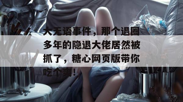 大无语事件，那个退圈多年的隐退大佬居然被抓了，糖心网页版带你吃个爽！