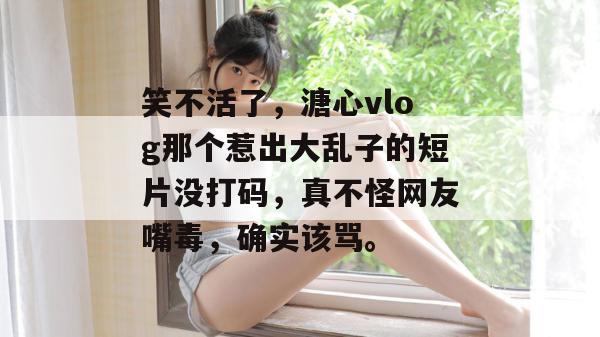 笑不活了，溏心vlog那个惹出大乱子的短片没打码，真不怪网友嘴毒，确实该骂。