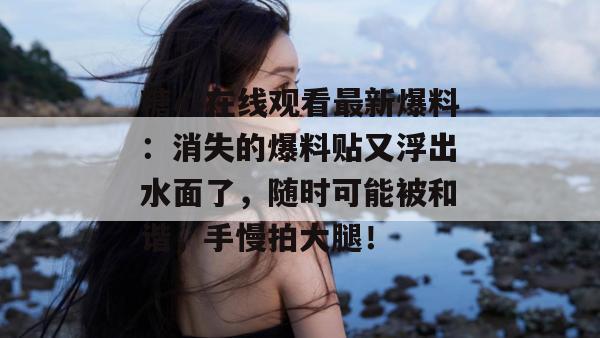 糖心在线观看最新爆料：消失的爆料贴又浮出水面了，随时可能被和谐，手慢拍大腿！