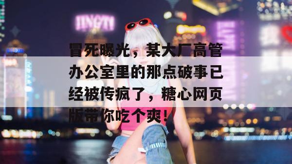 冒死曝光，某大厂高管办公室里的那点破事已经被传疯了，糖心网页版带你吃个爽！