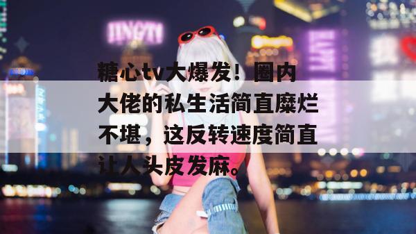糖心tv大爆发！圈内大佬的私生活简直糜烂不堪，这反转速度简直让人头皮发麻。