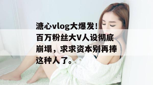 溏心vlog大爆发！百万粉丝大V人设彻底崩塌，求求资本别再捧这种人了。