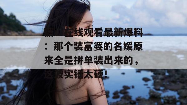 糖心在线观看最新爆料：那个装富婆的名媛原来全是拼单装出来的，这波实锤太硬！