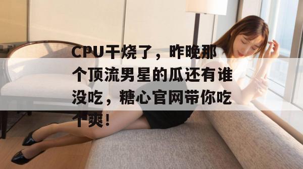 CPU干烧了，昨晚那个顶流男星的瓜还有谁没吃，糖心官网带你吃个爽！
