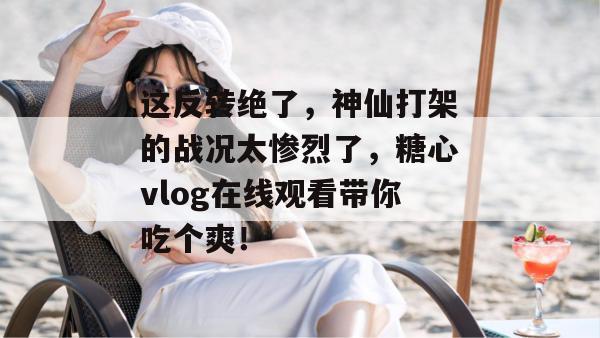 这反转绝了，神仙打架的战况太惨烈了，糖心vlog在线观看带你吃个爽！
