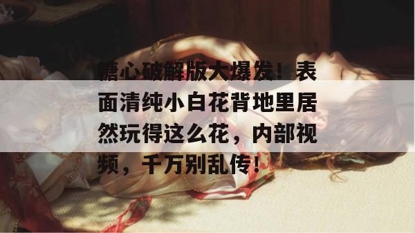 糖心破解版大爆发！表面清纯小白花背地里居然玩得这么花，内部视频，千万别乱传！