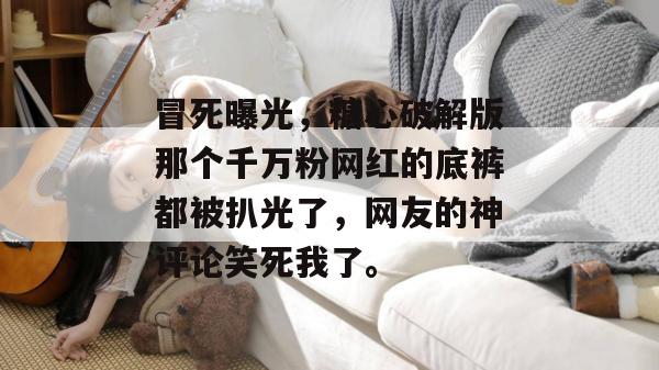 冒死曝光，糖心破解版那个千万粉网红的底裤都被扒光了，网友的神评论笑死我了。