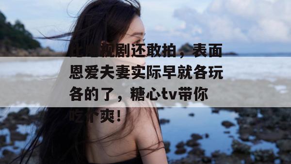 比电视剧还敢拍，表面恩爱夫妻实际早就各玩各的了，糖心tv带你吃个爽！