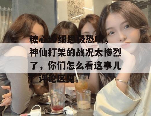 糖心tv细思极恐啊，神仙打架的战况太惨烈了，你们怎么看这事儿？评论区见。