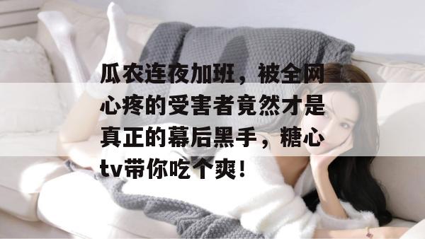 瓜农连夜加班，被全网心疼的受害者竟然才是真正的幕后黑手，糖心tv带你吃个爽！
